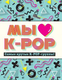 Мы любим K-POP. Самые крутые K-POP-группы! Неофициальный фанбук